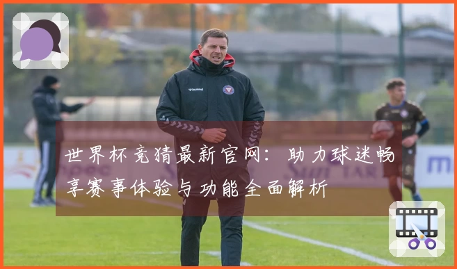 世界杯竞猜最新官网：助力球迷畅享赛事体验与功能全面解析