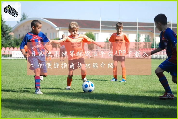 日常使用世界杯投注平台APP下载入口的便捷指南与功能介绍