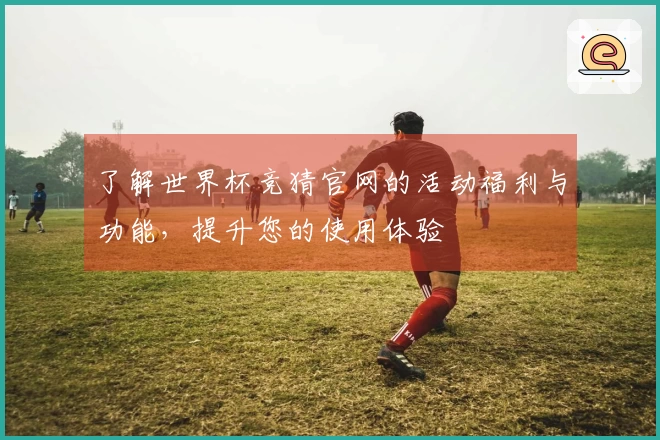 了解世界杯竞猜官网的活动福利与功能，提升您的使用体验